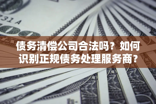 北京债务清偿公司合法吗？如何识别正规债务处理服务商？