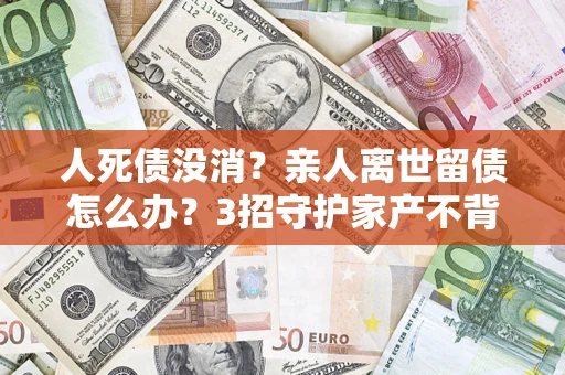 北京人死债没消？亲人离世留债怎么办？3招守护家产不背锅