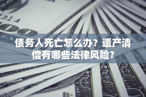 北京债务人死亡怎么办？遗产清偿有哪些法律风险？